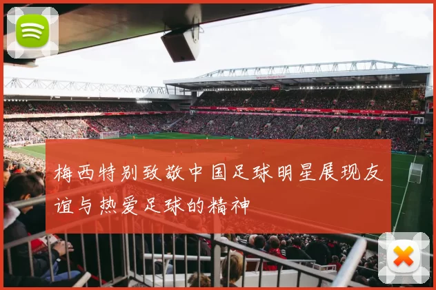 梅西特别致敬中国足球明星展现友谊与热爱足球的精神