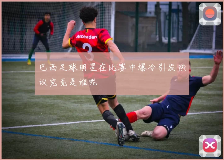 巴西足球明星在比赛中爆冷引发热议究竟是谁呢