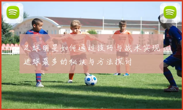 足球明星如何通过技巧与战术实现进球最多的秘诀与方法探讨