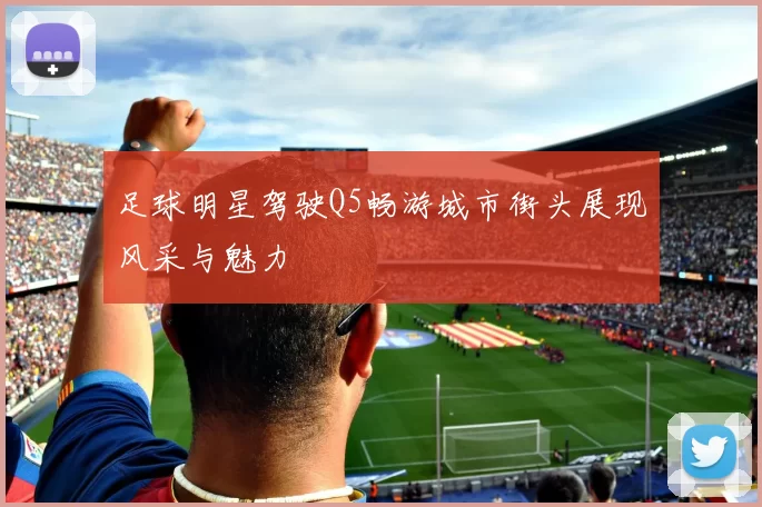 足球明星驾驶Q5畅游城市街头展现风采与魅力