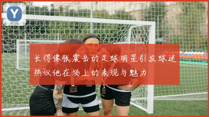长得像张震岳的足球明星引发球迷热议他在场上的表现与魅力