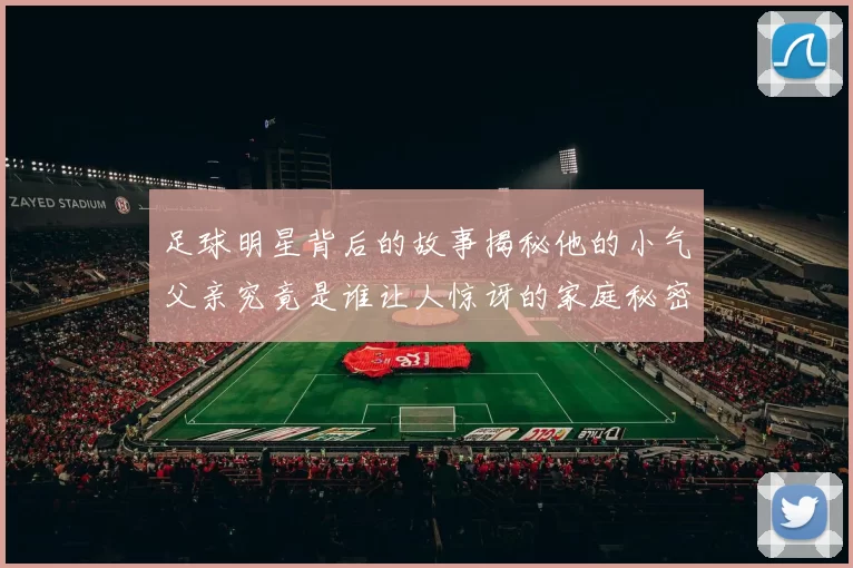 足球明星背后的故事揭秘他的小气父亲究竟是谁让人惊讶的家庭秘密