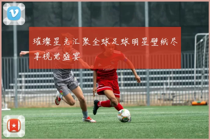 璀璨星光汇聚全球足球明星壁纸尽享视觉盛宴