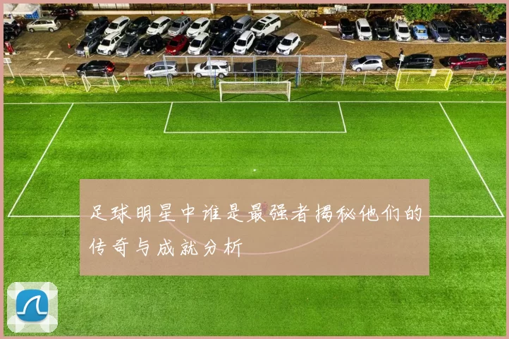 足球明星中谁是最强者揭秘他们的传奇与成就分析