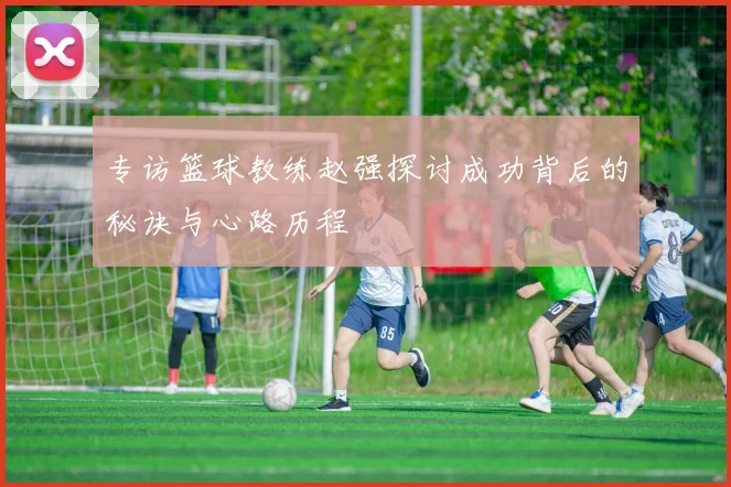 专访篮球教练赵强探讨成功背后的秘诀与心路历程