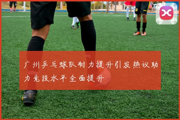 广州乒乓球队耐力提升引发热议助力竞技水平全面提升