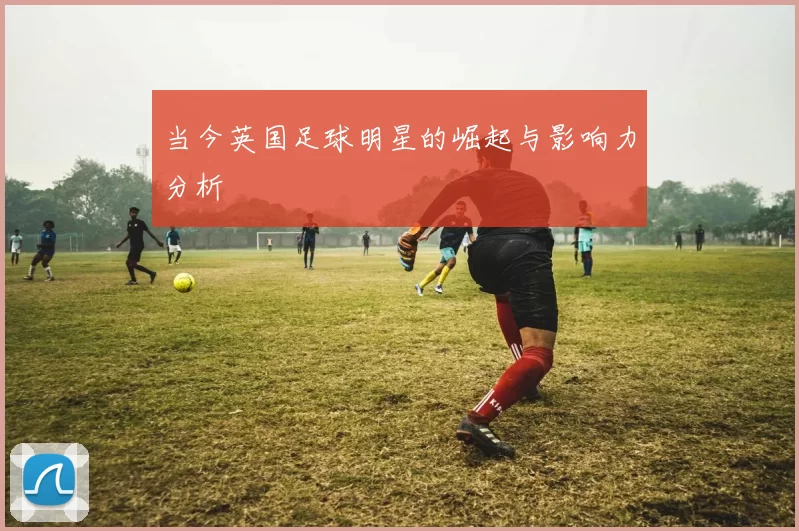 当今英国足球明星的崛起与影响力分析