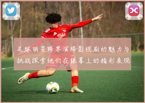 足球明星跨界演绎影视剧的魅力与挑战探索他们在银幕上的精彩表现与影响力