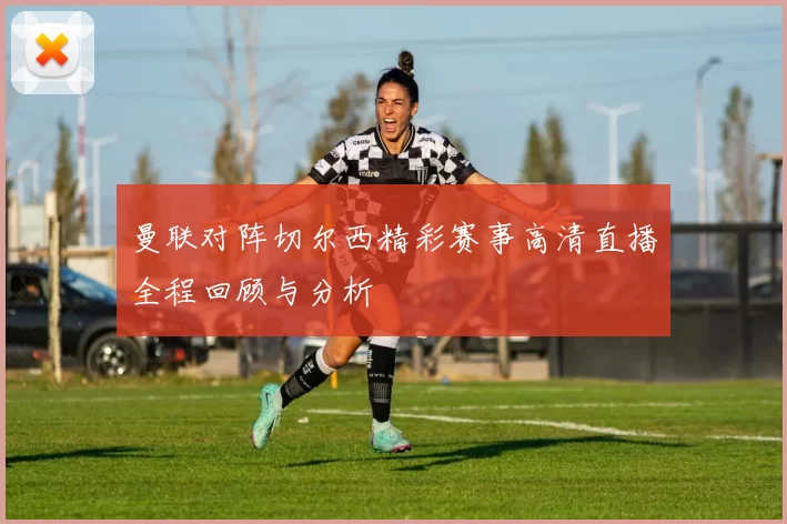 曼联对阵切尔西精彩赛事高清直播全程回顾与分析