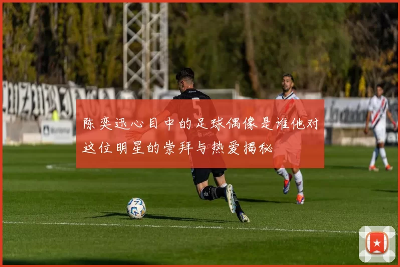 陈奕迅心目中的足球偶像是谁他对这位明星的崇拜与热爱揭秘