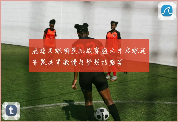 鹿晗足球明星挑战赛盛大开启球迷齐聚共享激情与梦想的盛宴