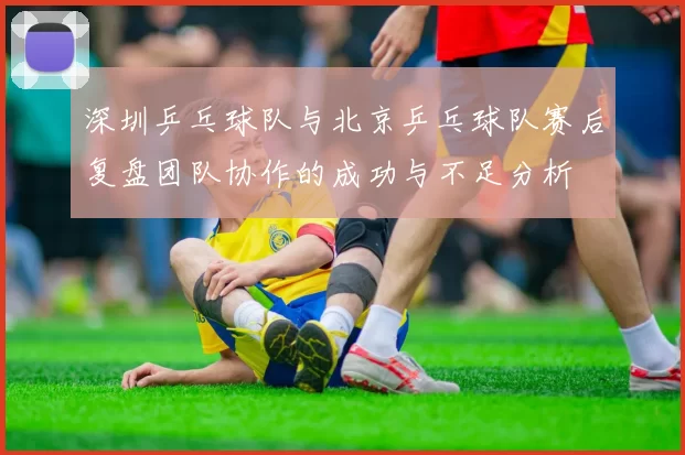 深圳乒乓球队与北京乒乓球队赛后复盘团队协作的成功与不足分析