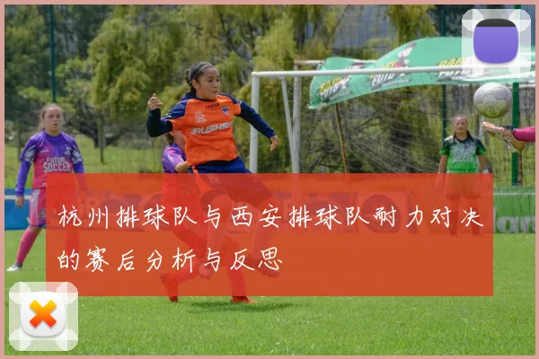 杭州排球队与西安排球队耐力对决的赛后分析与反思
