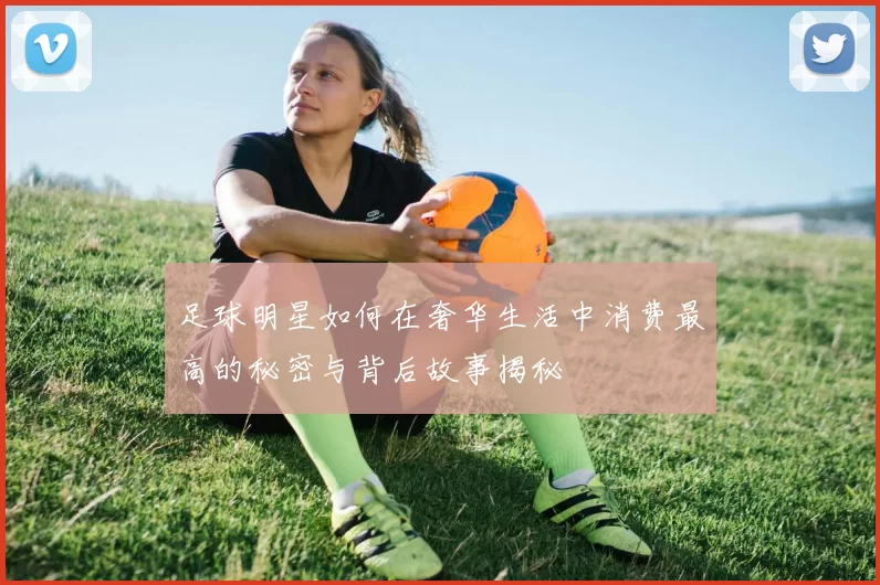 足球明星如何在奢华生活中消费最高的秘密与背后故事揭秘
