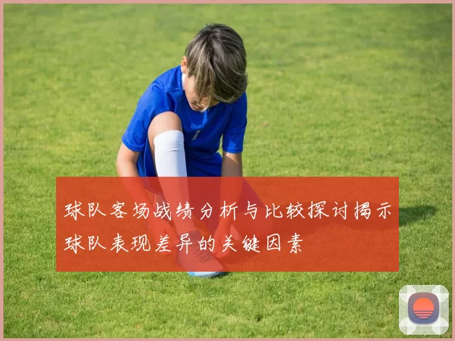 球队客场战绩分析与比较探讨揭示球队表现差异的关键因素