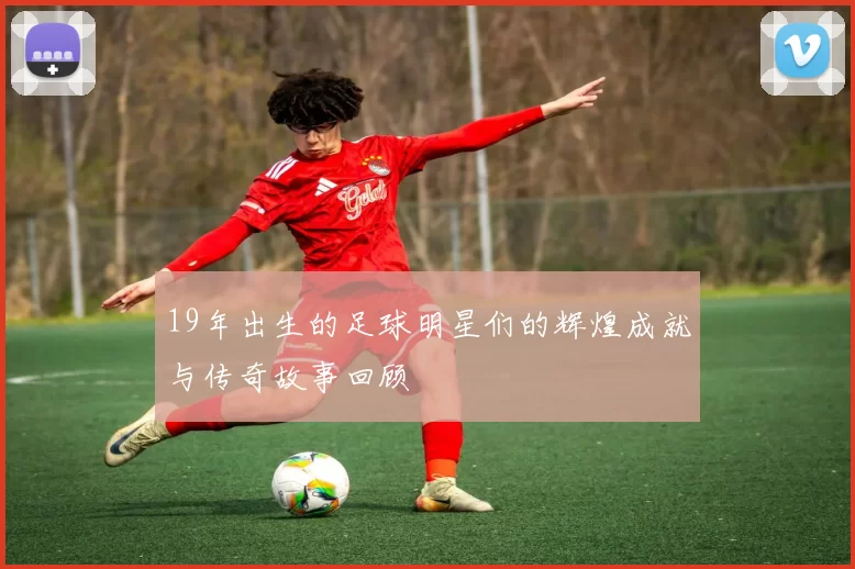 19年出生的足球明星们的辉煌成就与传奇故事回顾