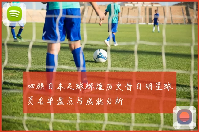 回顾日本足球辉煌历史昔日明星球员名单盘点与成就分析