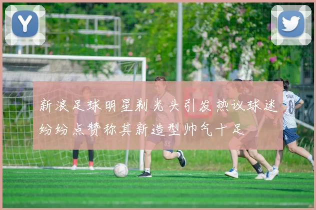新浪足球明星剃光头引发热议球迷纷纷点赞称其新造型帅气十足