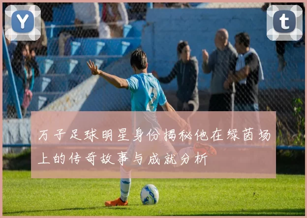 万子足球明星身份揭秘他在绿茵场上的传奇故事与成就分析