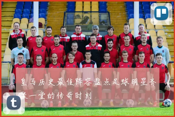 皇马历史最佳阵容盘点足球明星齐聚一堂的传奇时刻