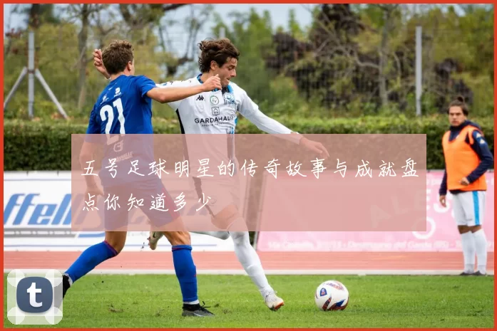 五号足球明星的传奇故事与成就盘点你知道多少
