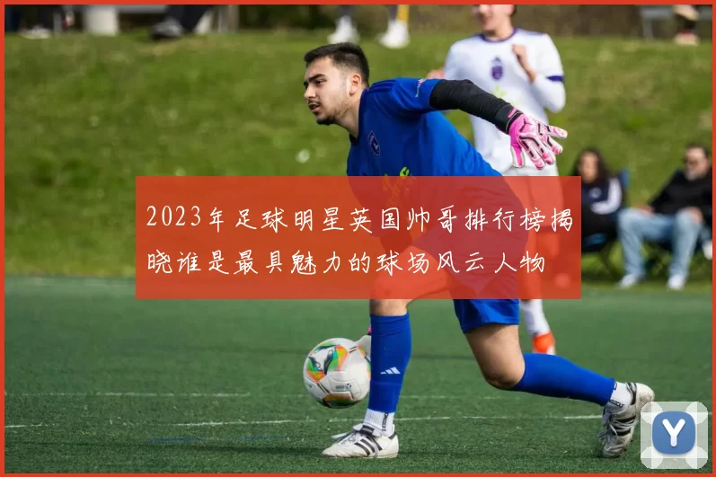 2023年足球明星英国帅哥排行榜揭晓谁是最具魅力的球场风云人物