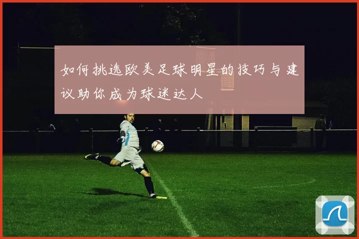 如何挑选欧美足球明星的技巧与建议助你成为球迷达人