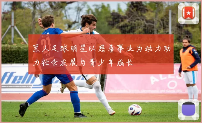 黑人足球明星以慈善事业为动力助力社会发展与青少年成长