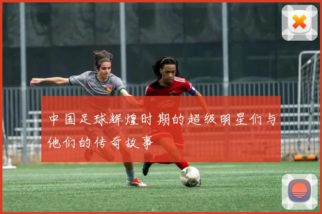 中国足球辉煌时期的超级明星们与他们的传奇故事