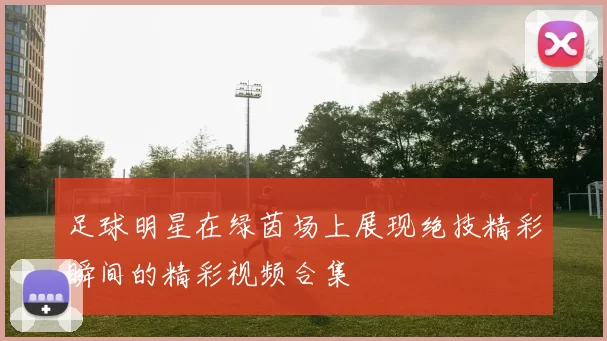 足球明星在绿茵场上展现绝技精彩瞬间的精彩视频合集