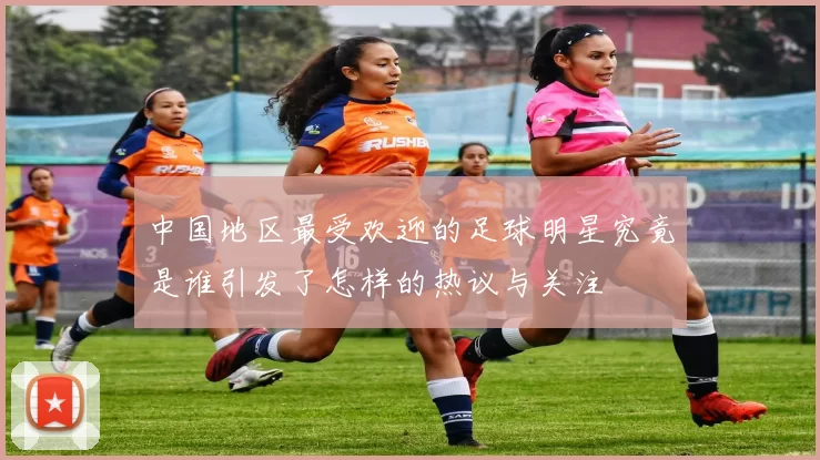 中国地区最受欢迎的足球明星究竟是谁引发了怎样的热议与关注