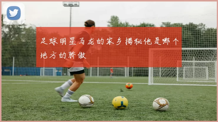 足球明星马龙的家乡揭秘他是哪个地方的骄傲
