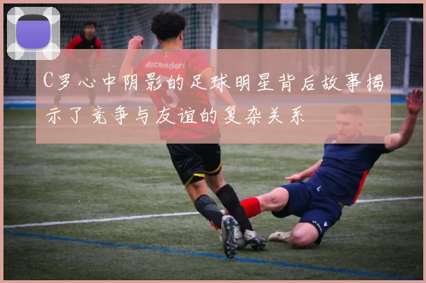 C罗心中阴影的足球明星背后故事揭示了竞争与友谊的复杂关系