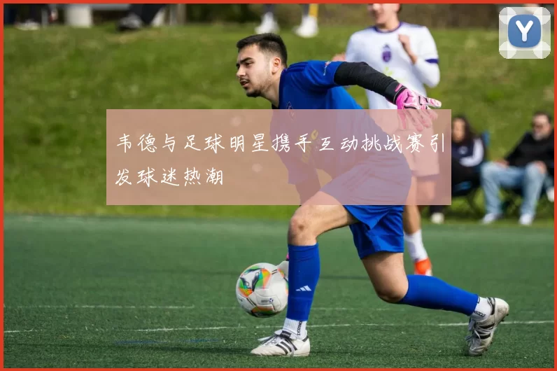 韦德与足球明星携手互动挑战赛引发球迷热潮