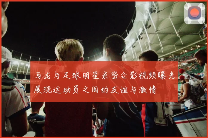 马龙与足球明星亲密合影视频曝光展现运动员之间的友谊与激情
