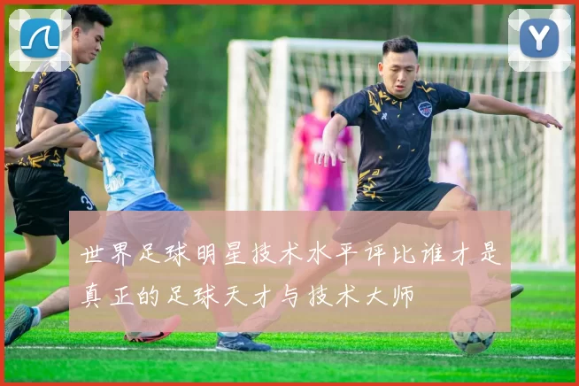 世界足球明星技术水平评比谁才是真正的足球天才与技术大师