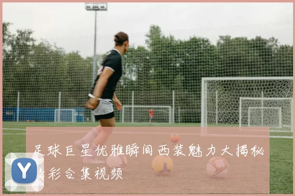 足球巨星优雅瞬间西装魅力大揭秘精彩合集视频