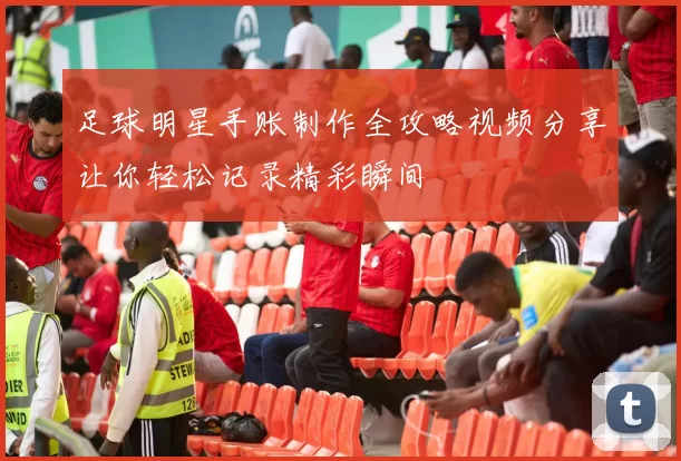 足球明星手账制作全攻略视频分享让你轻松记录精彩瞬间