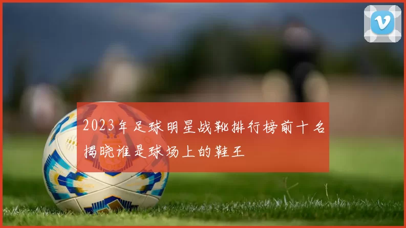 2023年足球明星战靴排行榜前十名揭晓谁是球场上的鞋王