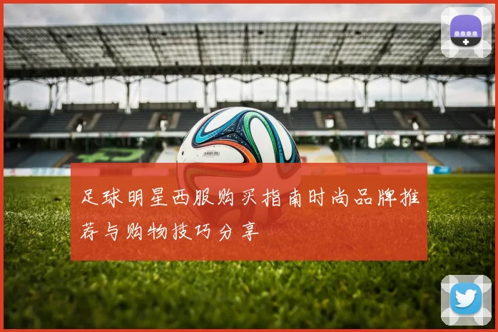 足球明星西服购买指南时尚品牌推荐与购物技巧分享