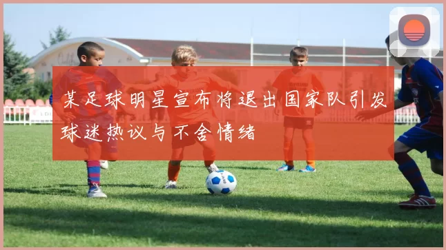 某足球明星宣布将退出国家队引发球迷热议与不舍情绪