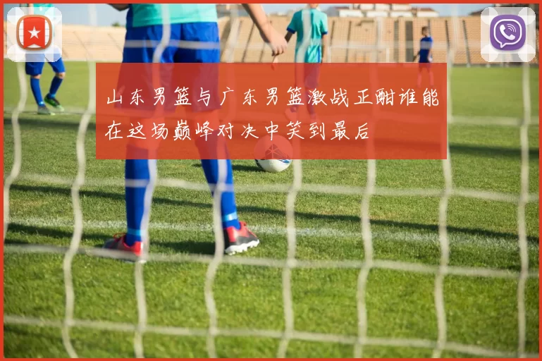 山东男篮与广东男篮激战正酣谁能在这场巅峰对决中笑到最后
