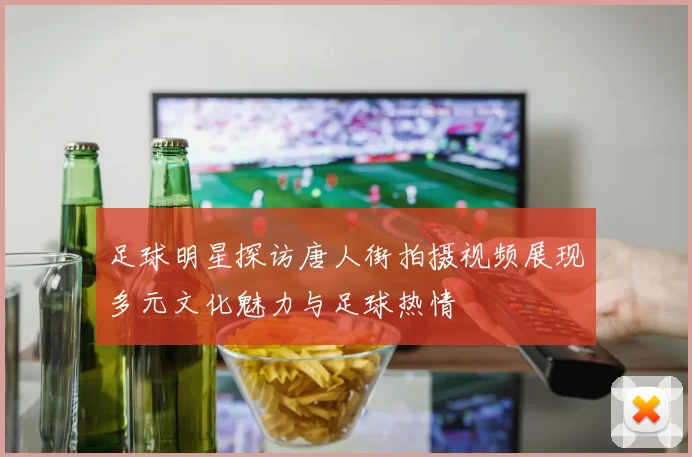 足球明星探访唐人街拍摄视频展现多元文化魅力与足球热情