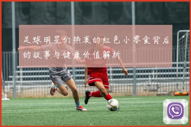 足球明星们热衷的红色小零食背后的故事与健康价值解析