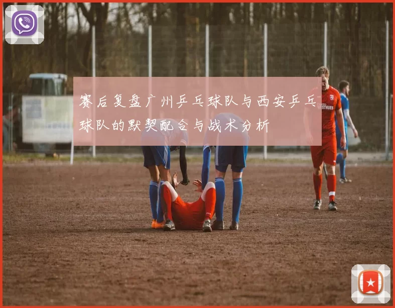 赛后复盘广州乒乓球队与西安乒乓球队的默契配合与战术分析