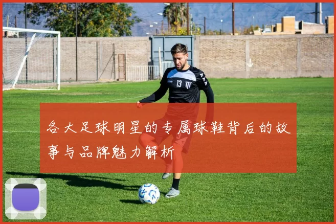 各大足球明星的专属球鞋背后的故事与品牌魅力解析