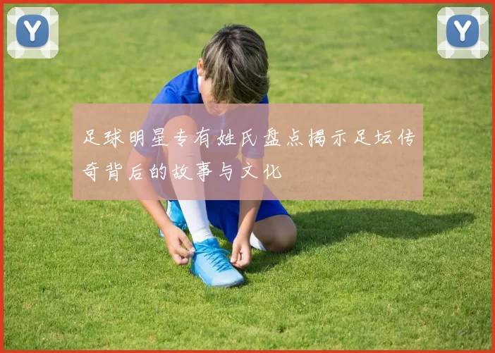 足球明星专有姓氏盘点揭示足坛传奇背后的故事与文化