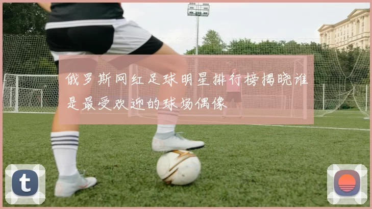 俄罗斯网红足球明星排行榜揭晓谁是最受欢迎的球场偶像