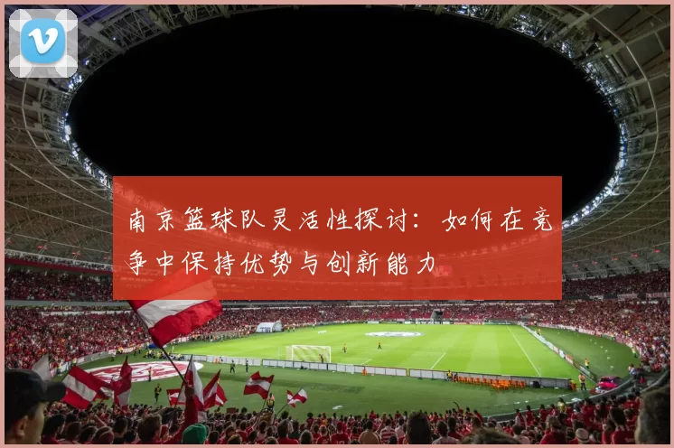 南京篮球队灵活性探讨：如何在竞争中保持优势与创新能力