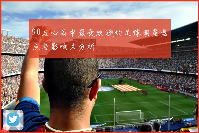 90后心目中最受欢迎的足球明星盘点与影响力分析